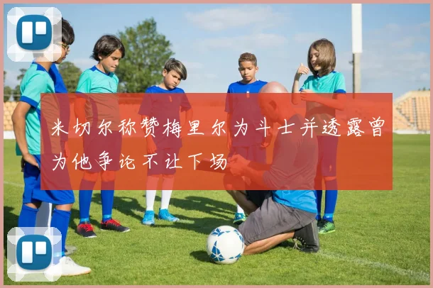 米切尔称赞梅里尔为斗士并透露曾为他争论不让下场