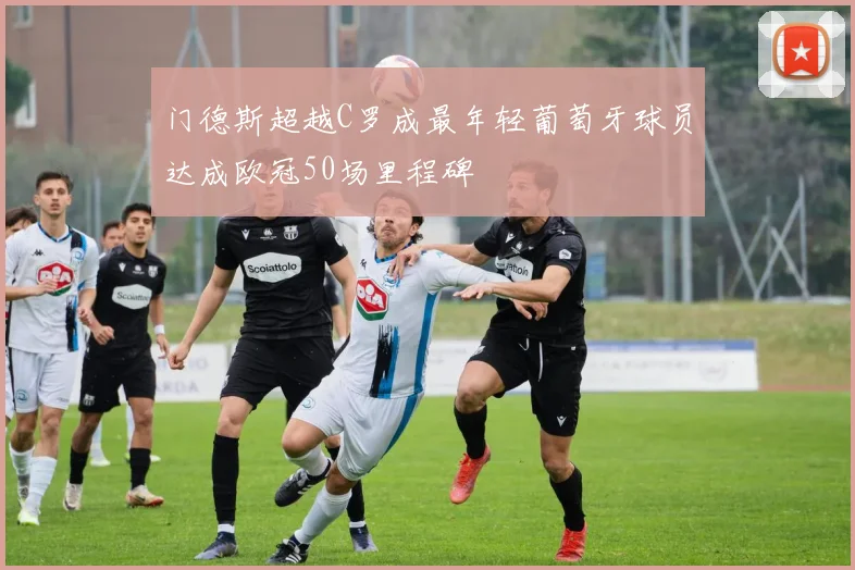 门德斯超越C罗成最年轻葡萄牙球员达成欧冠50场里程碑