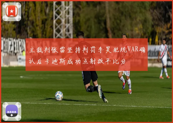 主裁判张雷坚持判罚李昊犯规VAR确认后卡迪斯成功点射扳平比分