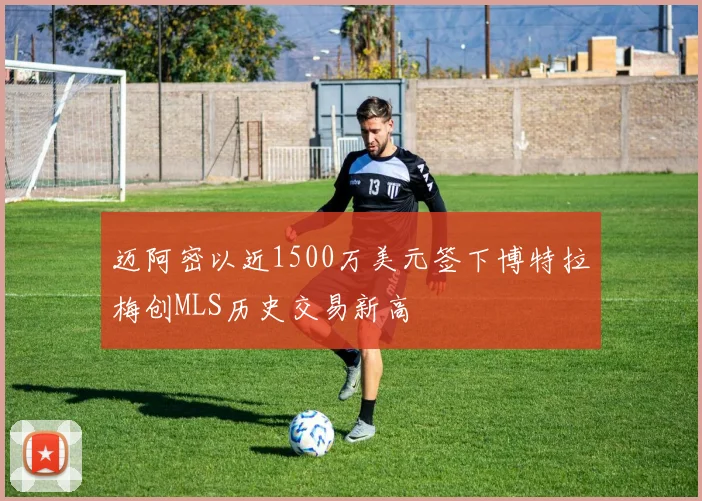 迈阿密以近1500万美元签下博特拉梅创MLS历史交易新高