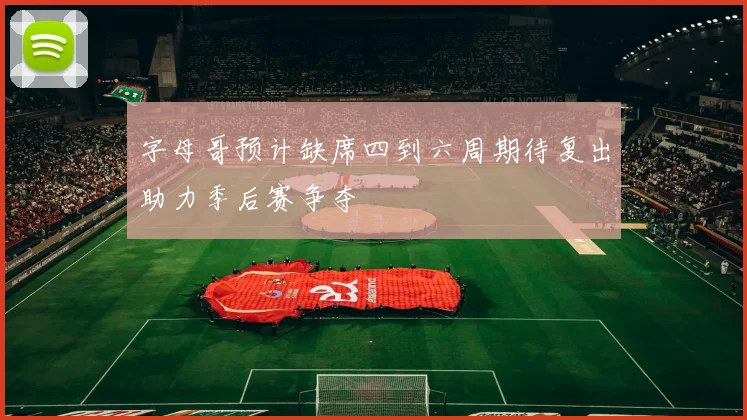 字母哥预计缺席四到六周期待复出助力季后赛争夺
