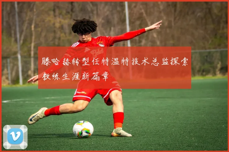 滕哈赫转型任特温特技术总监探索教练生涯新篇章