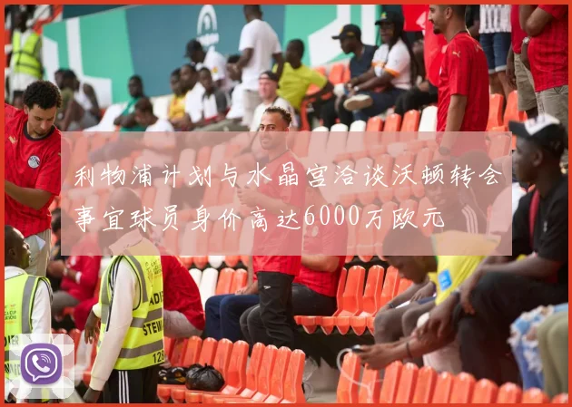 利物浦计划与水晶宫洽谈沃顿转会事宜球员身价高达6000万欧元