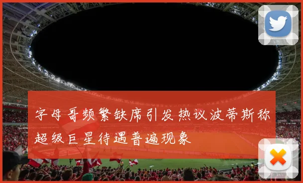 字母哥频繁缺席引发热议波蒂斯称超级巨星待遇普遍现象