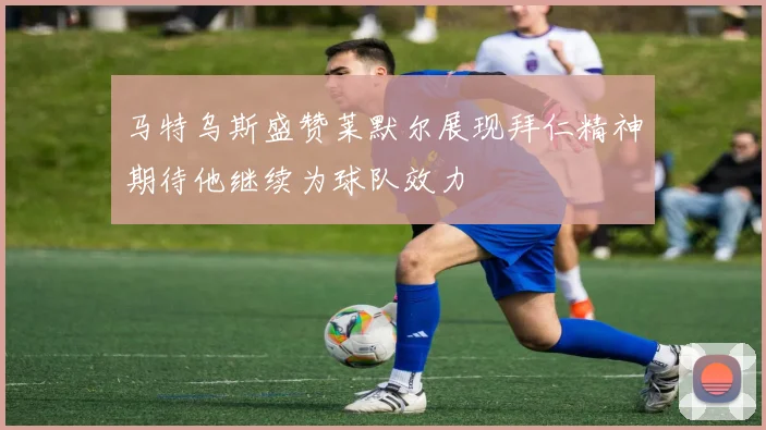 马特乌斯盛赞莱默尔展现拜仁精神期待他继续为球队效力
