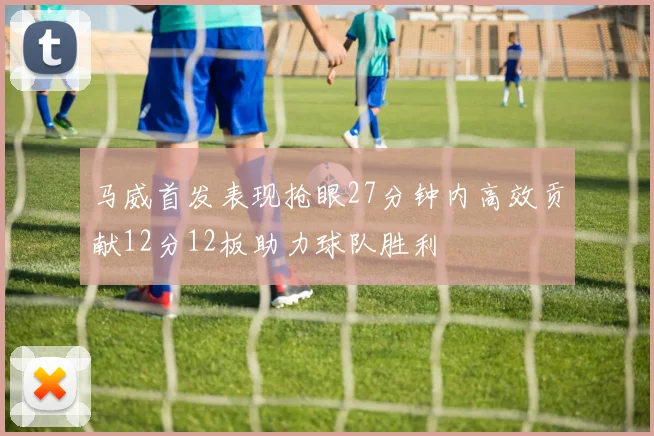 马威首发表现抢眼27分钟内高效贡献12分12板助力球队胜利