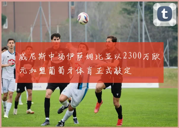 威尼斯中场伊萨姆比亚以2300万欧元加盟葡萄牙体育正式敲定