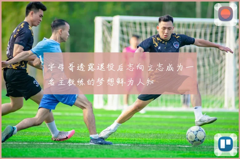 字母哥透露退役后志向立志成为一名主教练的梦想鲜为人知