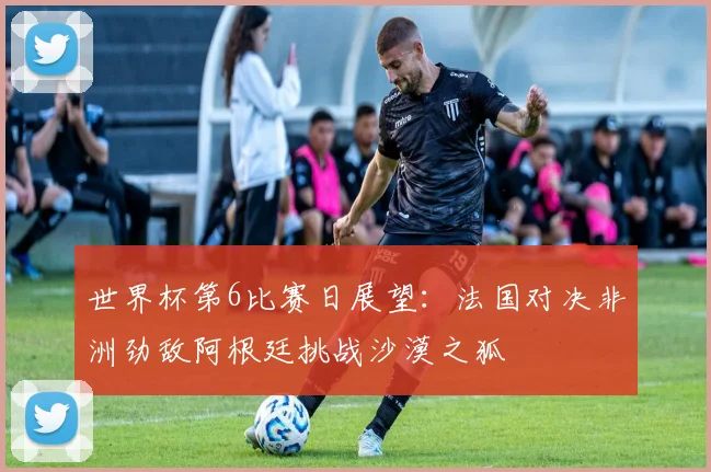 世界杯第6比赛日展望：法国对决非洲劲敌阿根廷挑战沙漠之狐