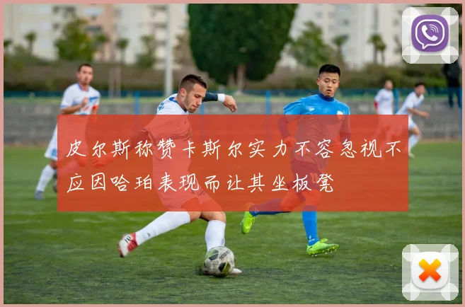 皮尔斯称赞卡斯尔实力不容忽视不应因哈珀表现而让其坐板凳
