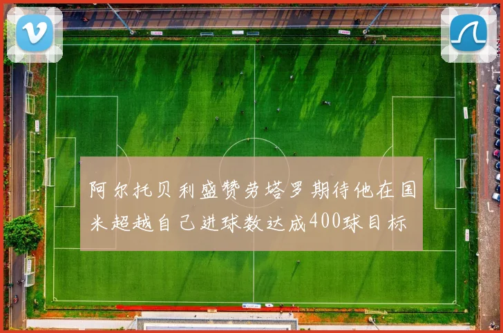 阿尔托贝利盛赞劳塔罗期待他在国米超越自己进球数达成400球目标