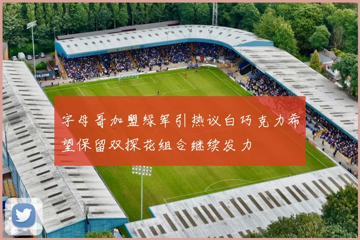 字母哥加盟绿军引热议白巧克力希望保留双探花组合继续发力