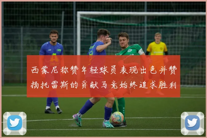 西蒙尼称赞年轻球员表现出色并赞扬托雷斯的贡献马竞始终追求胜利