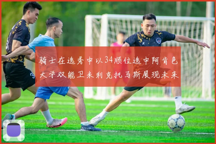 骑士在选秀中以34顺位选中阿肯色大学双能卫米利克托马斯展现未来潜力