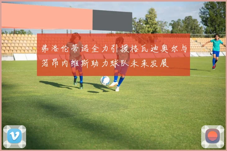 弗洛伦蒂诺全力引援格瓦迪奥尔与若昂内维斯助力球队未来发展