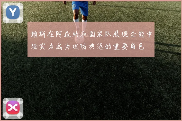 赖斯在阿森纳和国家队展现全能中场实力成为攻防典范的重要角色