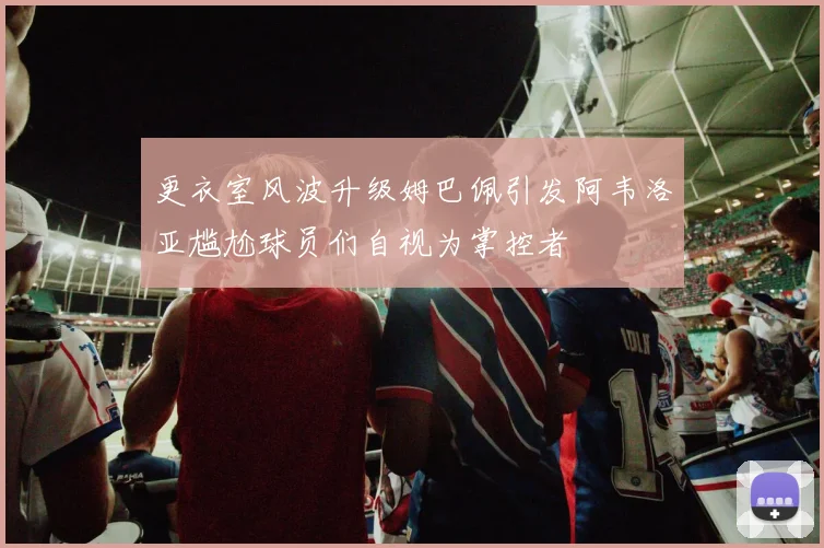 更衣室风波升级姆巴佩引发阿韦洛亚尴尬球员们自视为掌控者