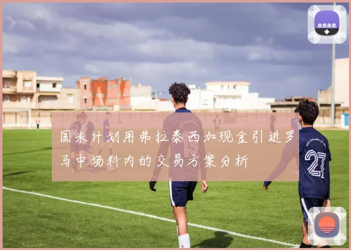 国米计划用弗拉泰西加现金引进罗马中场科内的交易方案分析